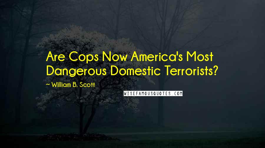 William B. Scott Quotes: Are Cops Now America's Most Dangerous Domestic Terrorists?