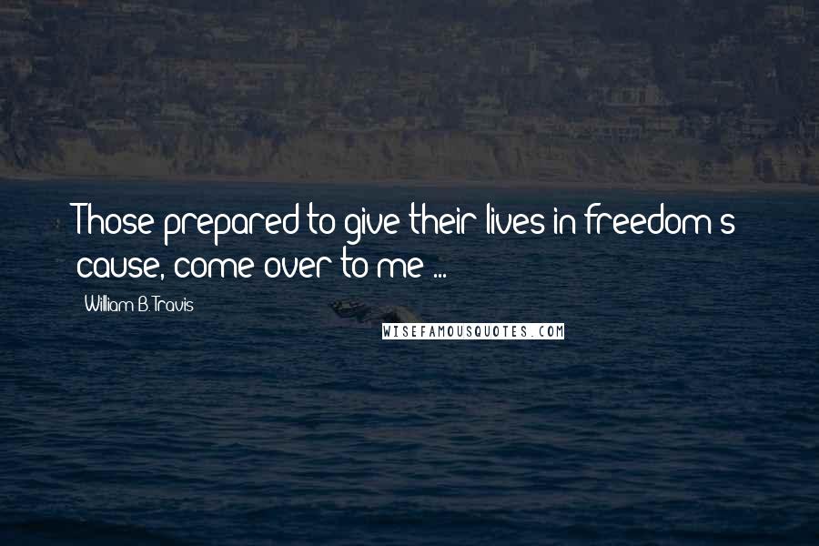 William B. Travis Quotes: Those prepared to give their lives in freedom's cause, come over to me ...