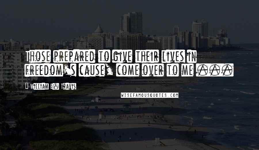 William B. Travis Quotes: Those prepared to give their lives in freedom's cause, come over to me ...