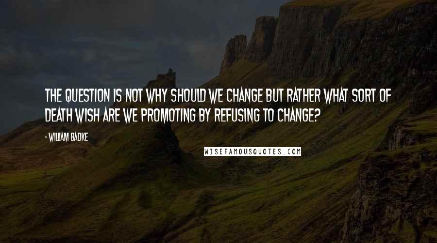 William Badke Quotes: The question is not why should we change but rather what sort of death wish are we promoting by refusing to change?