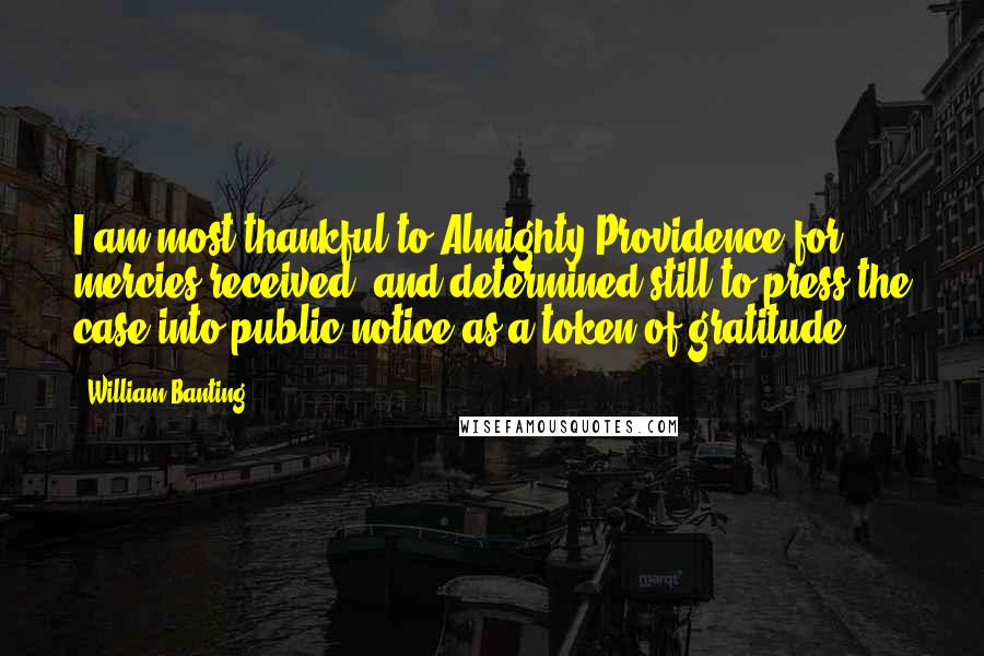 William Banting Quotes: I am most thankful to Almighty Providence for mercies received, and determined still to press the case into public notice as a token of gratitude.