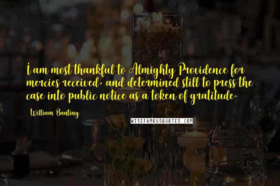 William Banting Quotes: I am most thankful to Almighty Providence for mercies received, and determined still to press the case into public notice as a token of gratitude.