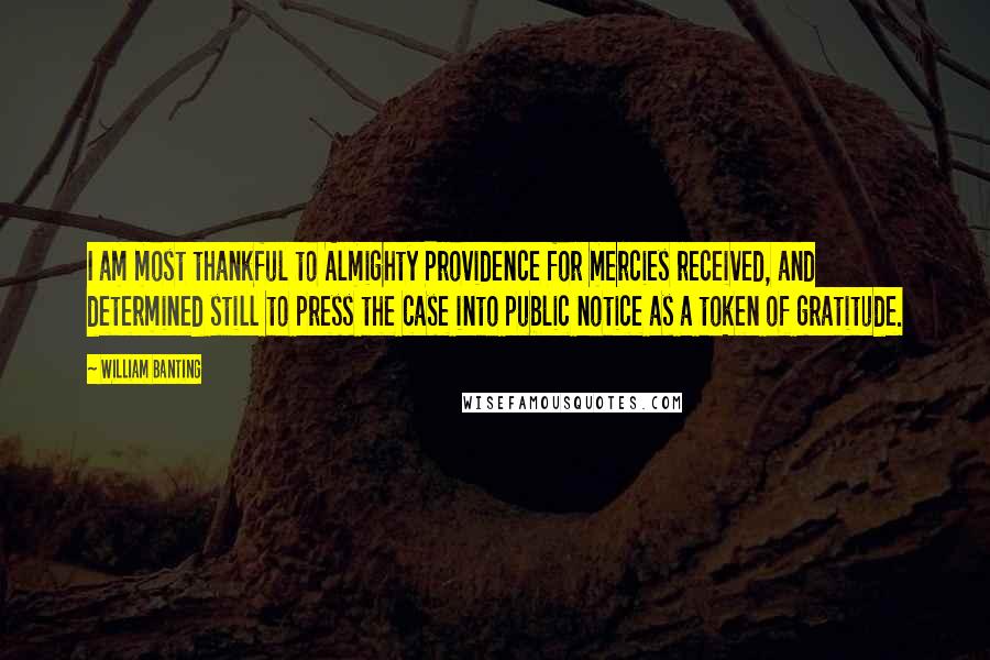 William Banting Quotes: I am most thankful to Almighty Providence for mercies received, and determined still to press the case into public notice as a token of gratitude.
