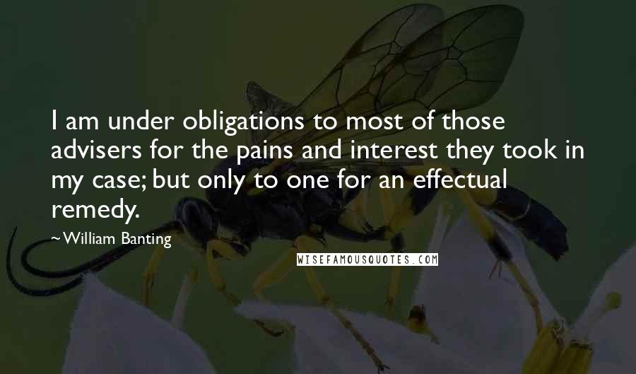 William Banting Quotes: I am under obligations to most of those advisers for the pains and interest they took in my case; but only to one for an effectual remedy.