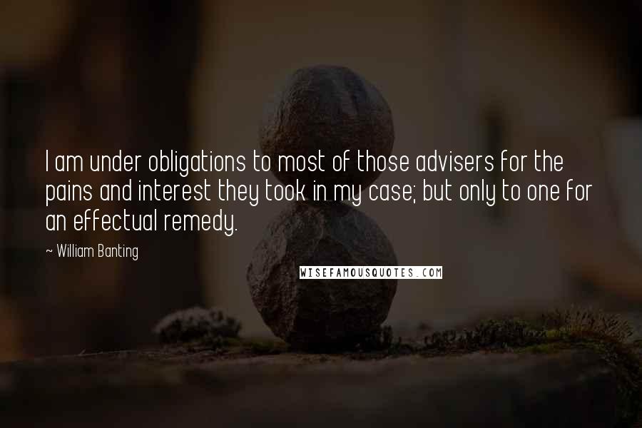 William Banting Quotes: I am under obligations to most of those advisers for the pains and interest they took in my case; but only to one for an effectual remedy.