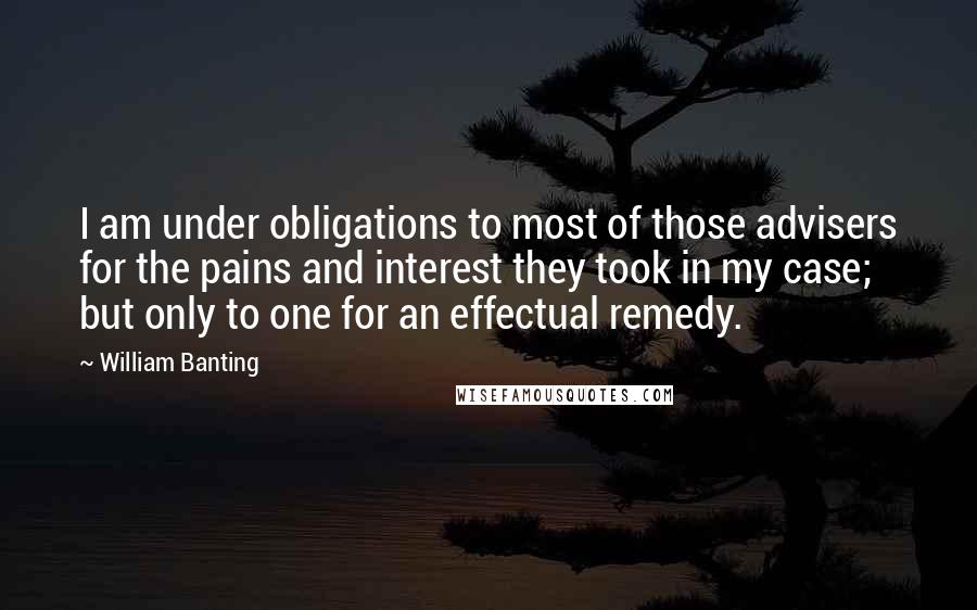 William Banting Quotes: I am under obligations to most of those advisers for the pains and interest they took in my case; but only to one for an effectual remedy.