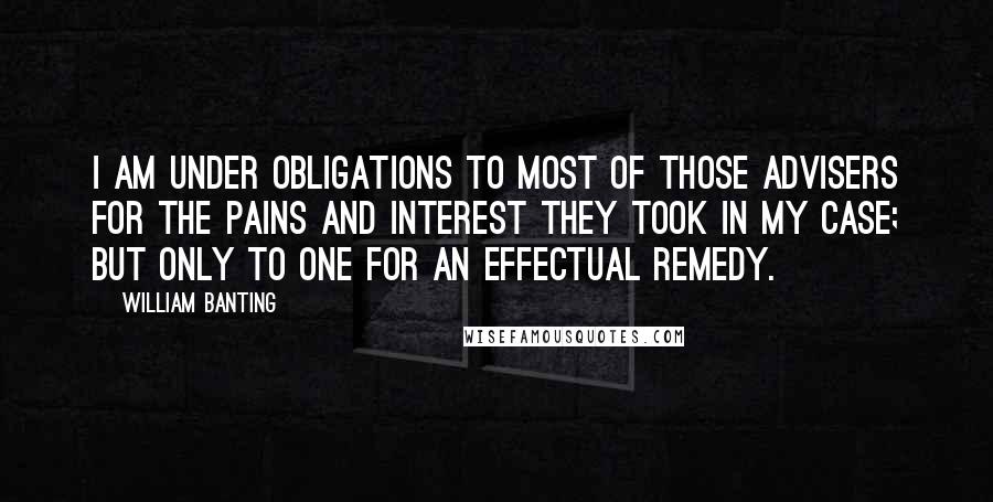 William Banting Quotes: I am under obligations to most of those advisers for the pains and interest they took in my case; but only to one for an effectual remedy.