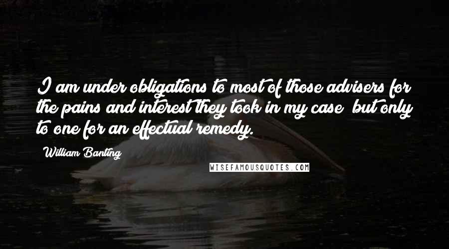 William Banting Quotes: I am under obligations to most of those advisers for the pains and interest they took in my case; but only to one for an effectual remedy.