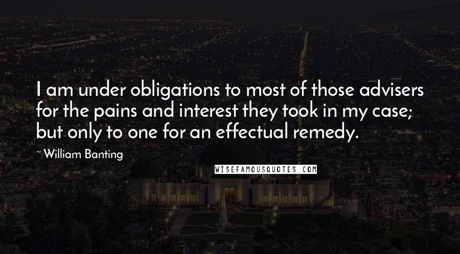 William Banting Quotes: I am under obligations to most of those advisers for the pains and interest they took in my case; but only to one for an effectual remedy.