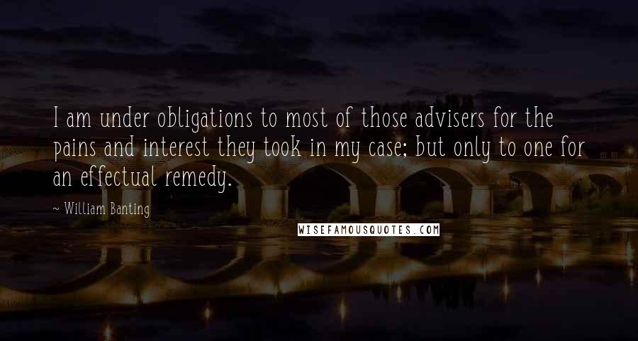 William Banting Quotes: I am under obligations to most of those advisers for the pains and interest they took in my case; but only to one for an effectual remedy.