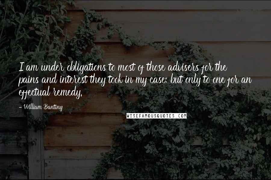 William Banting Quotes: I am under obligations to most of those advisers for the pains and interest they took in my case; but only to one for an effectual remedy.