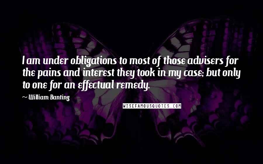 William Banting Quotes: I am under obligations to most of those advisers for the pains and interest they took in my case; but only to one for an effectual remedy.