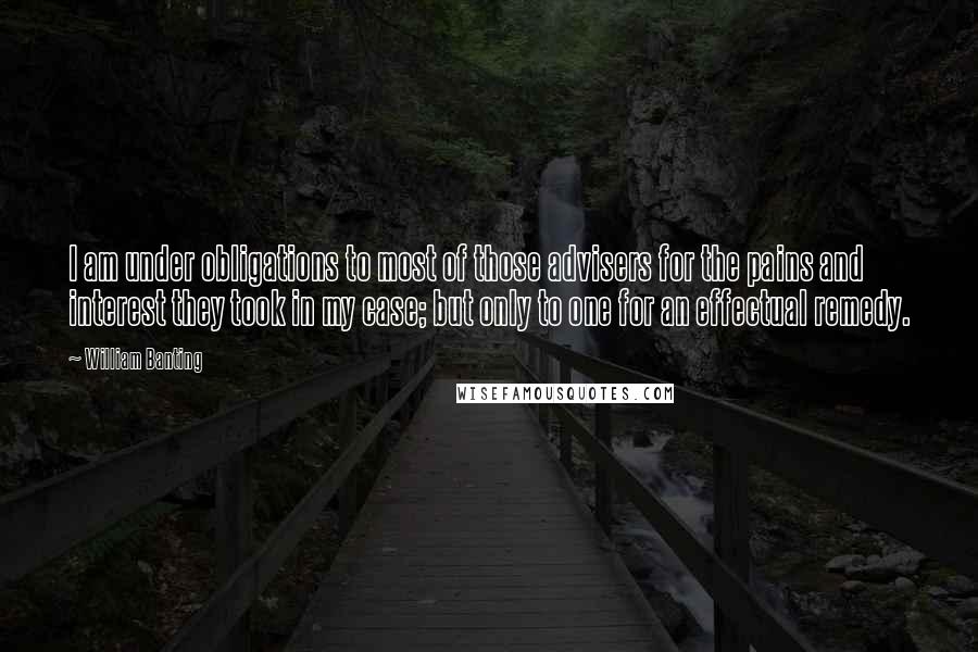 William Banting Quotes: I am under obligations to most of those advisers for the pains and interest they took in my case; but only to one for an effectual remedy.