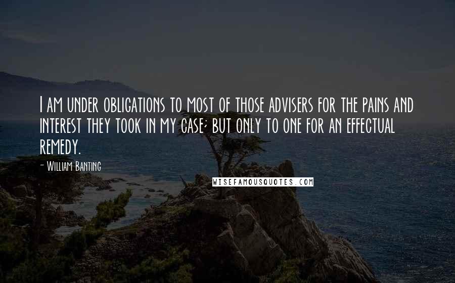 William Banting Quotes: I am under obligations to most of those advisers for the pains and interest they took in my case; but only to one for an effectual remedy.