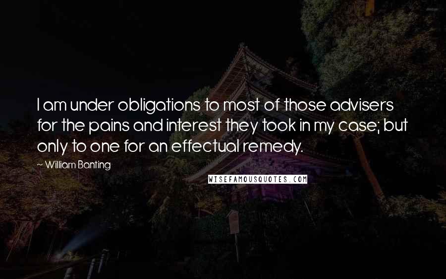 William Banting Quotes: I am under obligations to most of those advisers for the pains and interest they took in my case; but only to one for an effectual remedy.