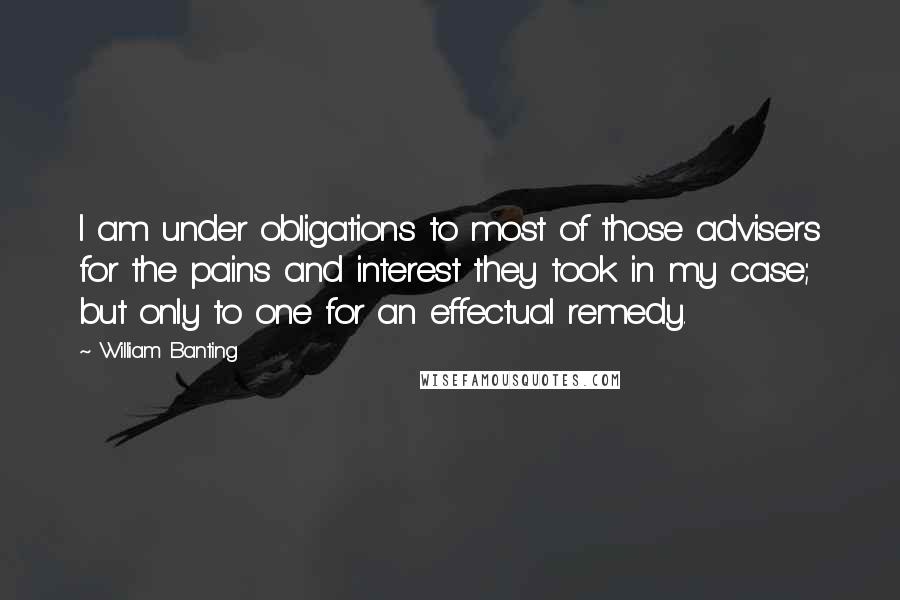 William Banting Quotes: I am under obligations to most of those advisers for the pains and interest they took in my case; but only to one for an effectual remedy.