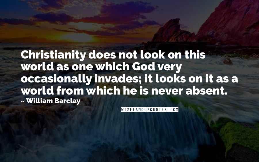 William Barclay Quotes: Christianity does not look on this world as one which God very occasionally invades; it looks on it as a world from which he is never absent.