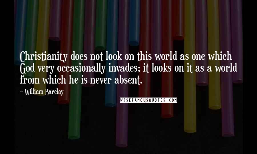 William Barclay Quotes: Christianity does not look on this world as one which God very occasionally invades; it looks on it as a world from which he is never absent.