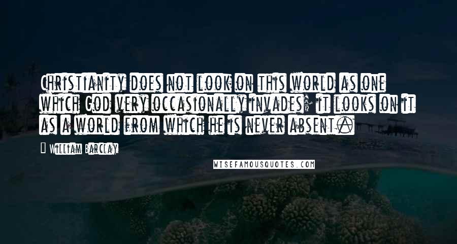 William Barclay Quotes: Christianity does not look on this world as one which God very occasionally invades; it looks on it as a world from which he is never absent.