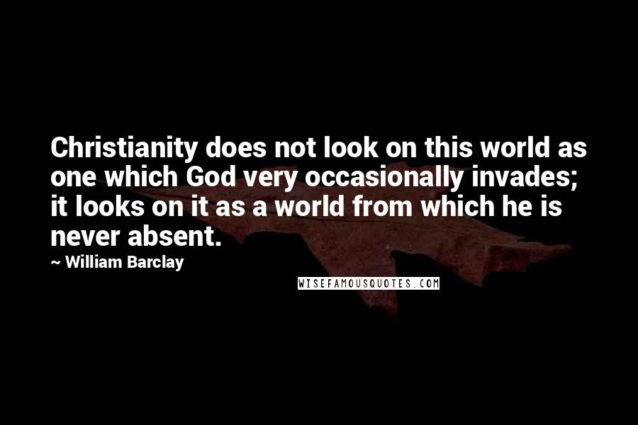 William Barclay Quotes: Christianity does not look on this world as one which God very occasionally invades; it looks on it as a world from which he is never absent.