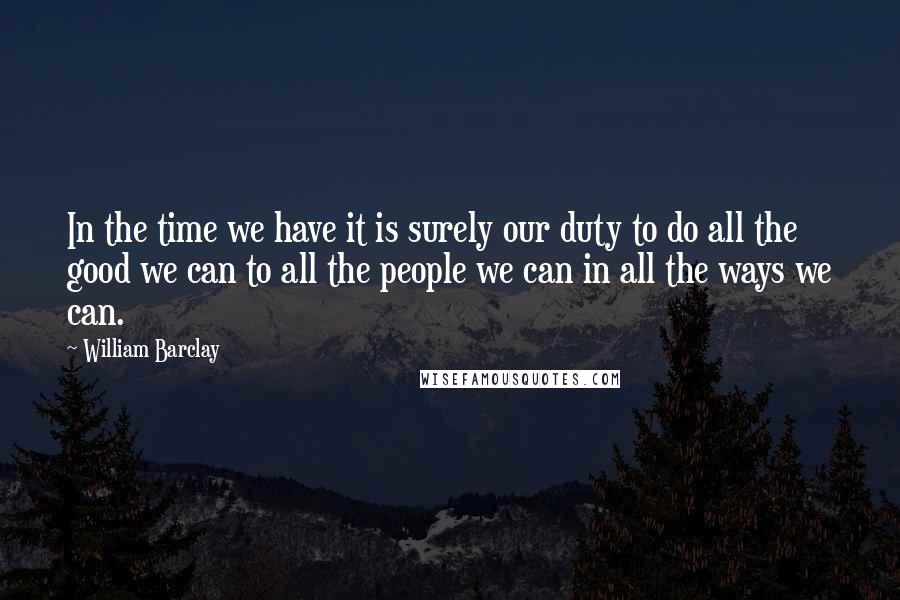 William Barclay Quotes: In the time we have it is surely our duty to do all the good we can to all the people we can in all the ways we can.