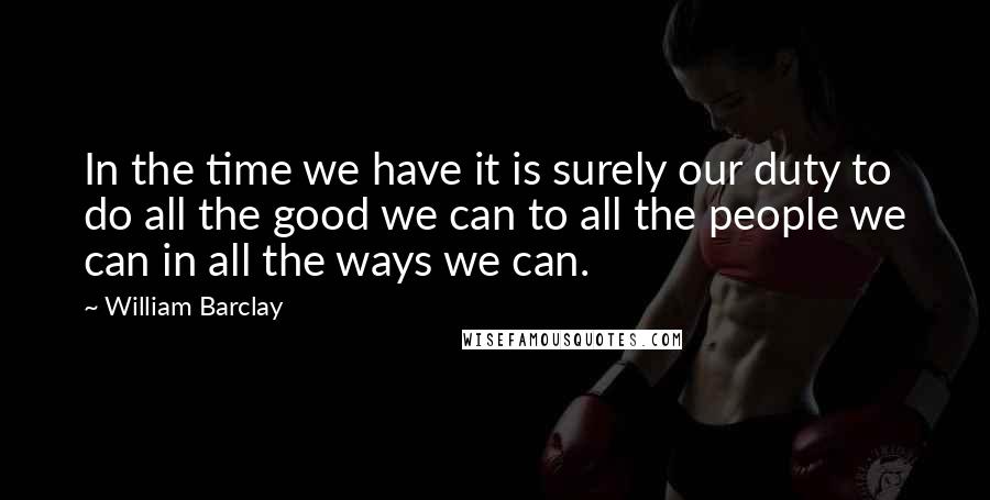 William Barclay Quotes: In the time we have it is surely our duty to do all the good we can to all the people we can in all the ways we can.