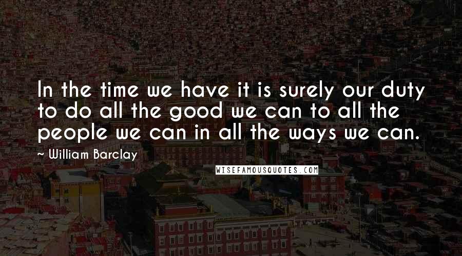 William Barclay Quotes: In the time we have it is surely our duty to do all the good we can to all the people we can in all the ways we can.