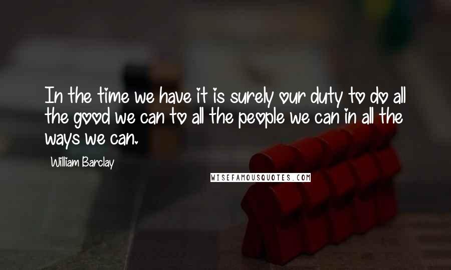 William Barclay Quotes: In the time we have it is surely our duty to do all the good we can to all the people we can in all the ways we can.