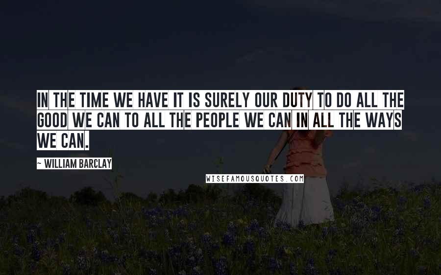 William Barclay Quotes: In the time we have it is surely our duty to do all the good we can to all the people we can in all the ways we can.