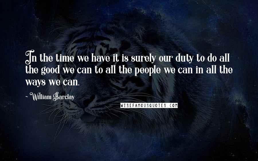 William Barclay Quotes: In the time we have it is surely our duty to do all the good we can to all the people we can in all the ways we can.