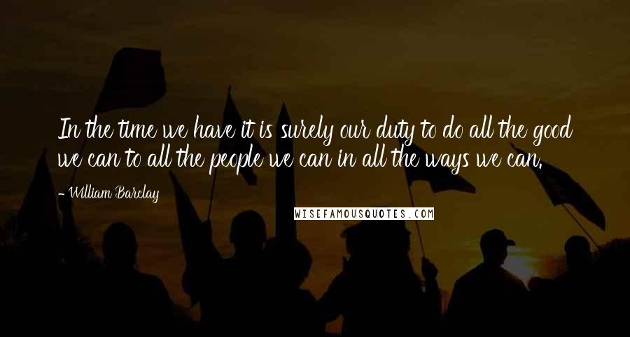 William Barclay Quotes: In the time we have it is surely our duty to do all the good we can to all the people we can in all the ways we can.