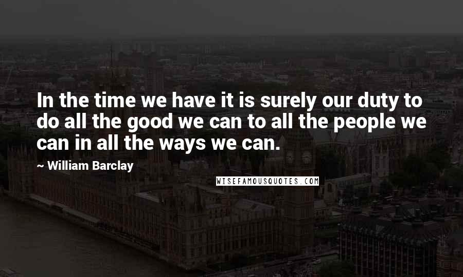 William Barclay Quotes: In the time we have it is surely our duty to do all the good we can to all the people we can in all the ways we can.