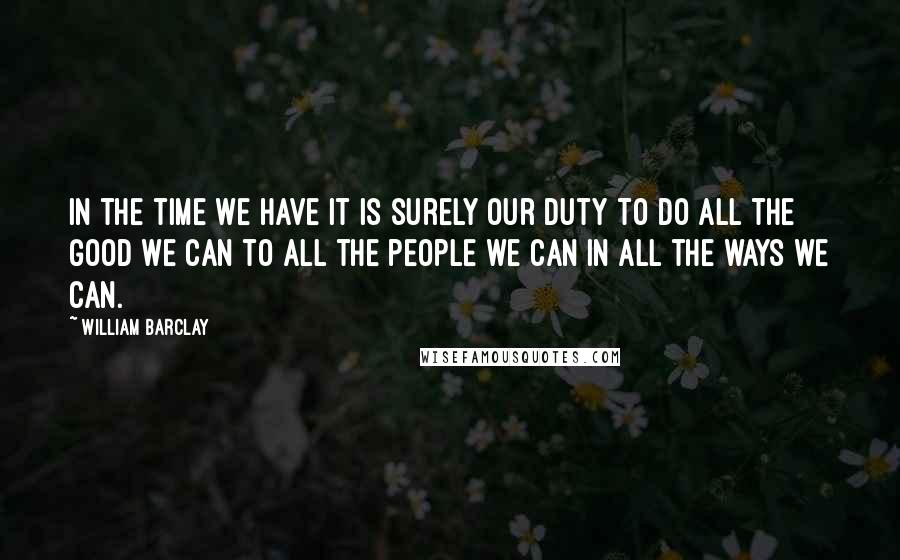 William Barclay Quotes: In the time we have it is surely our duty to do all the good we can to all the people we can in all the ways we can.