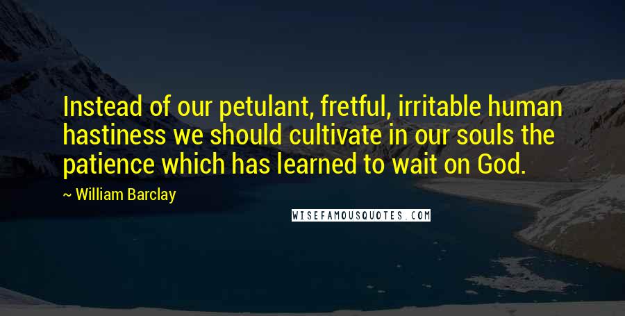 William Barclay Quotes: Instead of our petulant, fretful, irritable human hastiness we should cultivate in our souls the patience which has learned to wait on God.