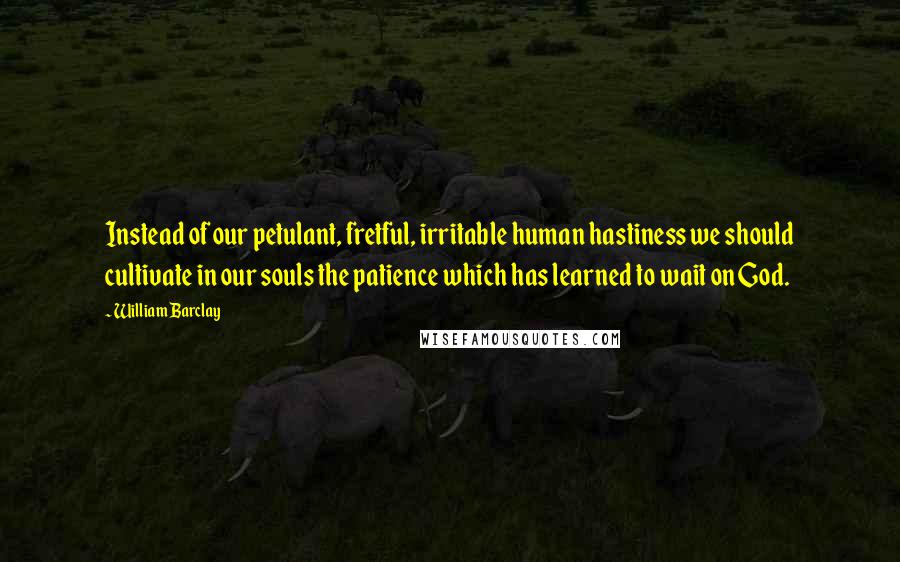 William Barclay Quotes: Instead of our petulant, fretful, irritable human hastiness we should cultivate in our souls the patience which has learned to wait on God.