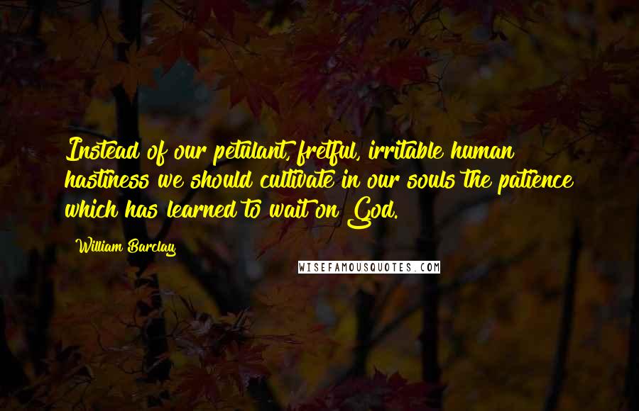 William Barclay Quotes: Instead of our petulant, fretful, irritable human hastiness we should cultivate in our souls the patience which has learned to wait on God.