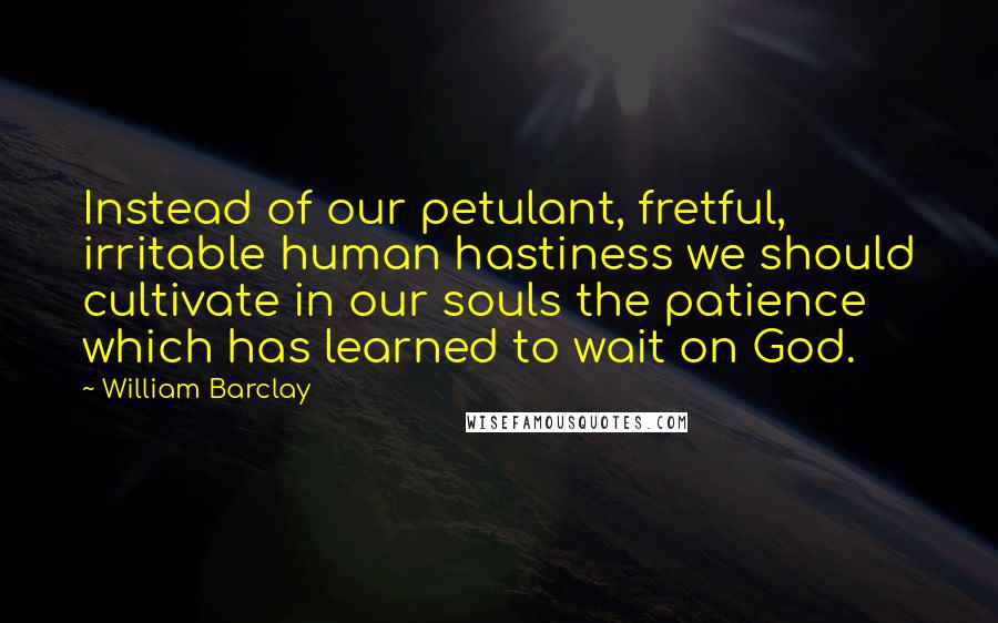 William Barclay Quotes: Instead of our petulant, fretful, irritable human hastiness we should cultivate in our souls the patience which has learned to wait on God.