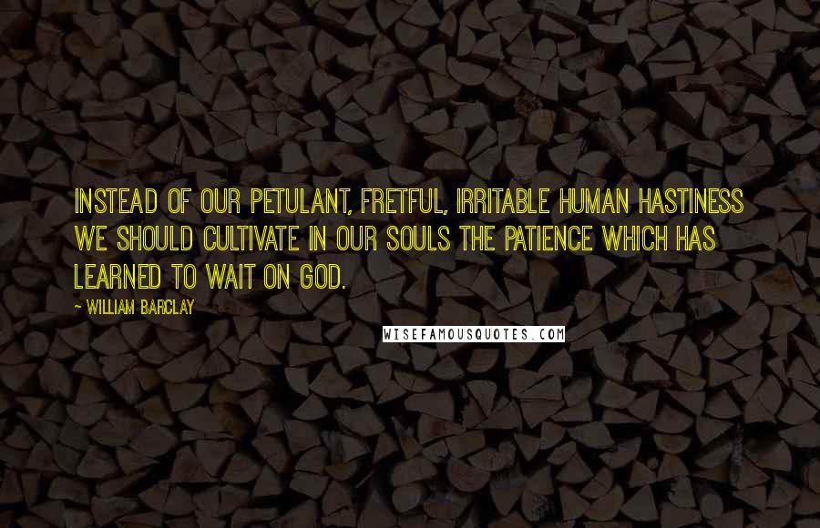 William Barclay Quotes: Instead of our petulant, fretful, irritable human hastiness we should cultivate in our souls the patience which has learned to wait on God.