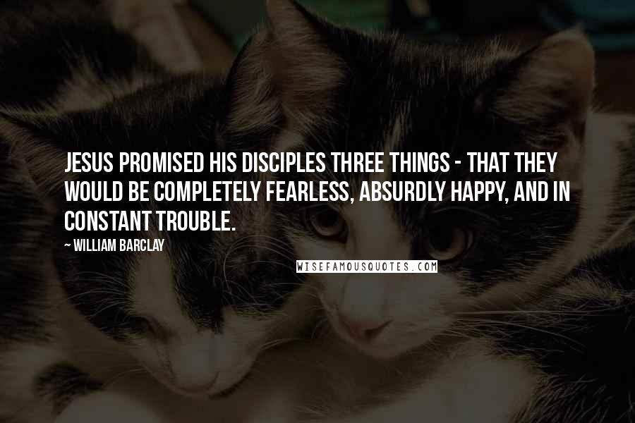 William Barclay Quotes: Jesus promised his disciples three things - that they would be completely fearless, absurdly happy, and in constant trouble.