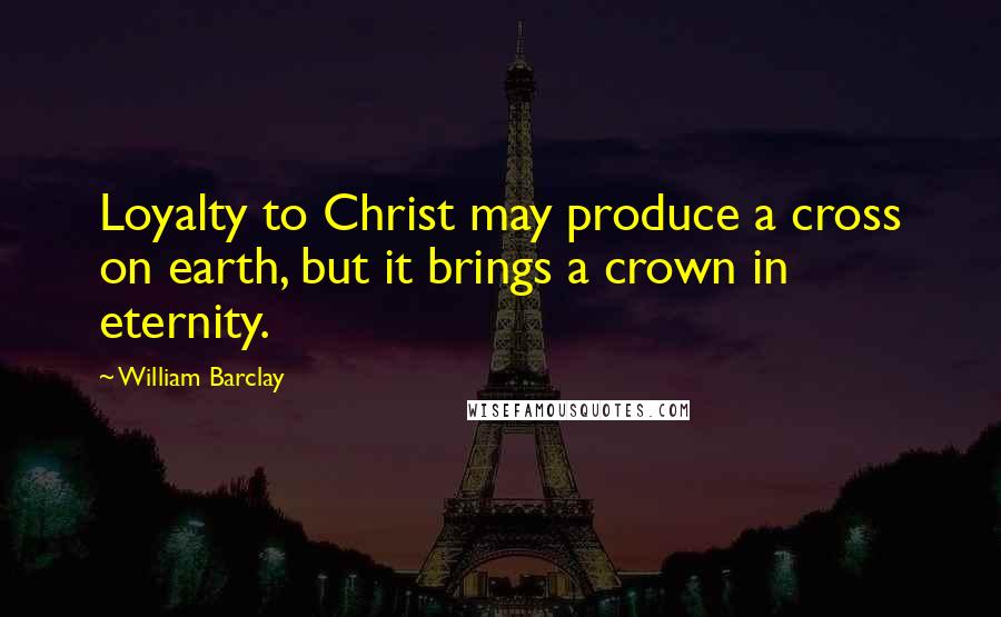 William Barclay Quotes: Loyalty to Christ may produce a cross on earth, but it brings a crown in eternity.