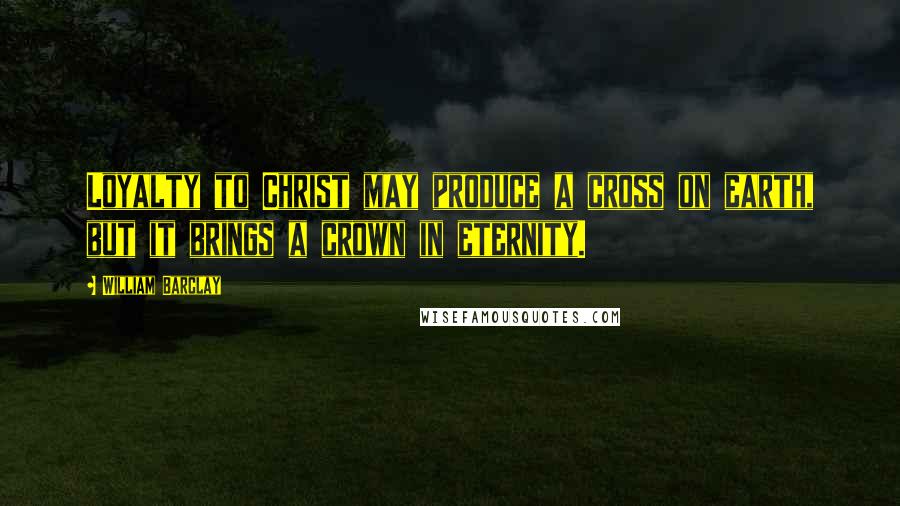 William Barclay Quotes: Loyalty to Christ may produce a cross on earth, but it brings a crown in eternity.