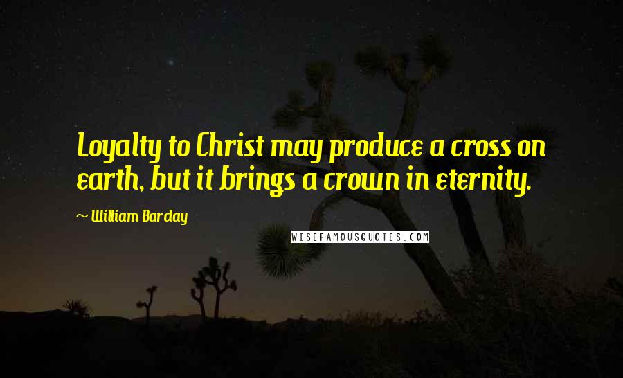 William Barclay Quotes: Loyalty to Christ may produce a cross on earth, but it brings a crown in eternity.