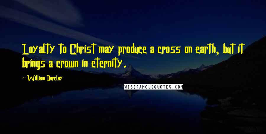 William Barclay Quotes: Loyalty to Christ may produce a cross on earth, but it brings a crown in eternity.