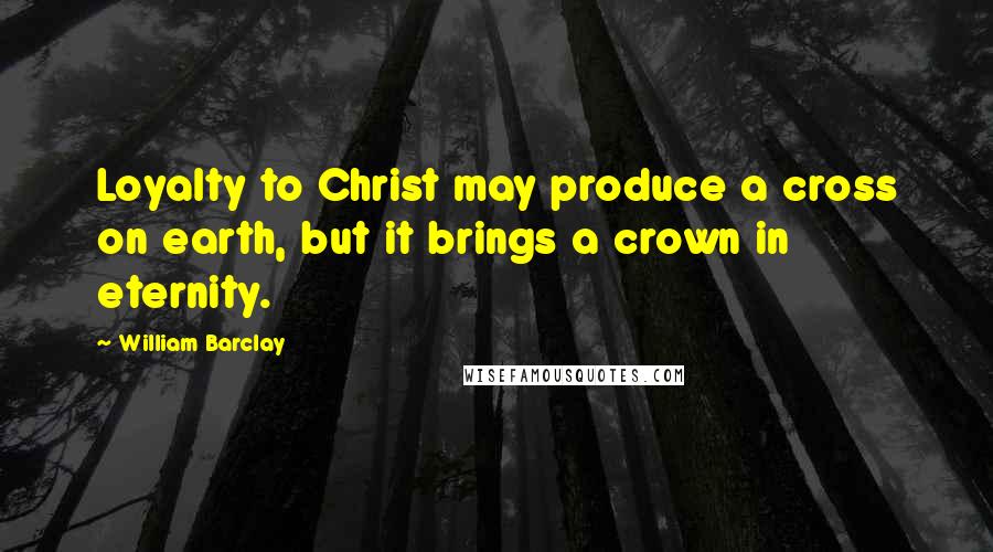 William Barclay Quotes: Loyalty to Christ may produce a cross on earth, but it brings a crown in eternity.