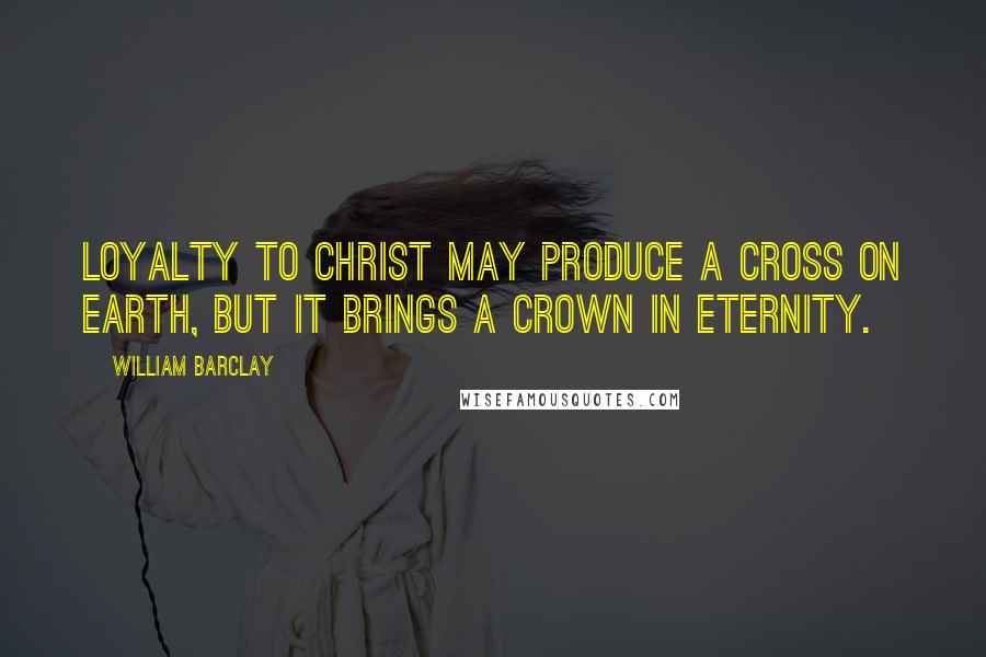 William Barclay Quotes: Loyalty to Christ may produce a cross on earth, but it brings a crown in eternity.