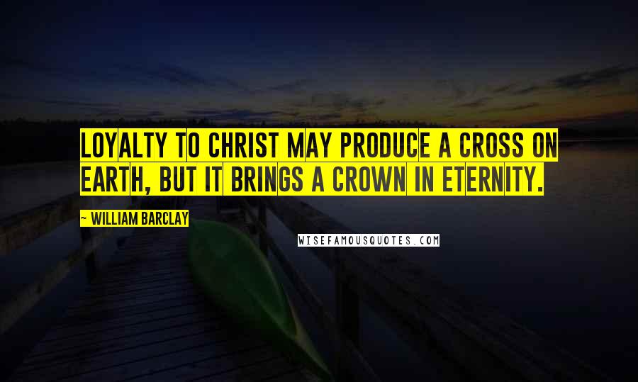William Barclay Quotes: Loyalty to Christ may produce a cross on earth, but it brings a crown in eternity.