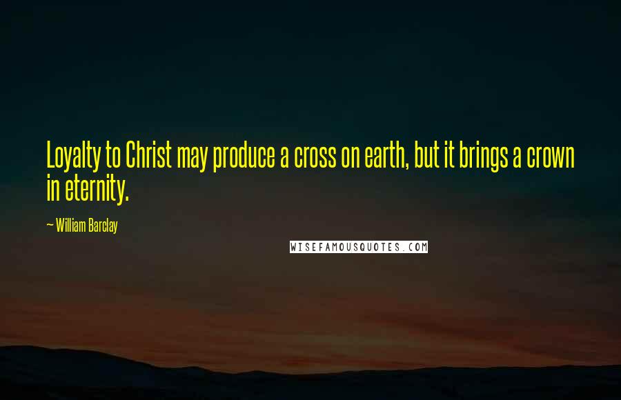 William Barclay Quotes: Loyalty to Christ may produce a cross on earth, but it brings a crown in eternity.