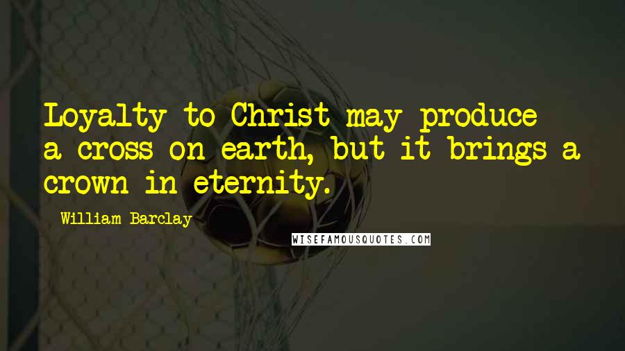 William Barclay Quotes: Loyalty to Christ may produce a cross on earth, but it brings a crown in eternity.