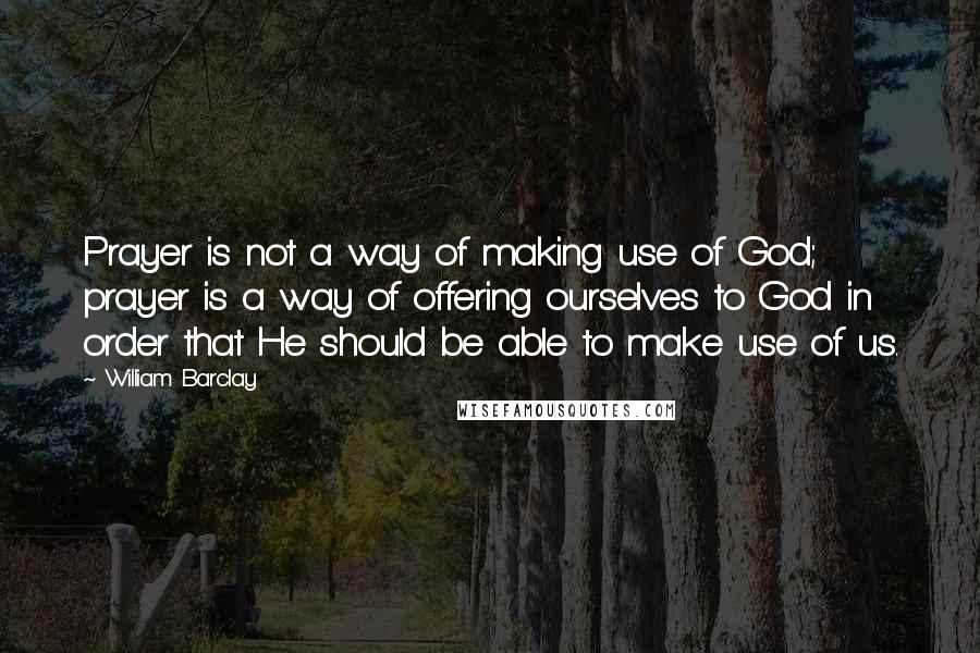 William Barclay Quotes: Prayer is not a way of making use of God; prayer is a way of offering ourselves to God in order that He should be able to make use of us.