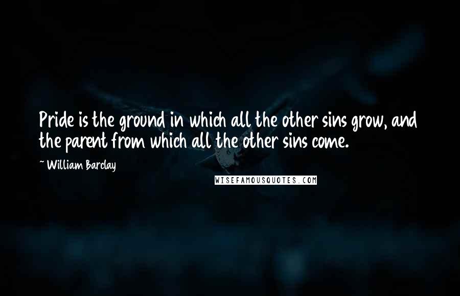 William Barclay Quotes: Pride is the ground in which all the other sins grow, and the parent from which all the other sins come.